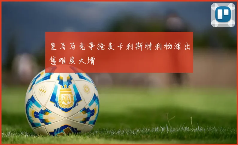 皇马马竞争抢麦卡利斯特利物浦出售难度大增