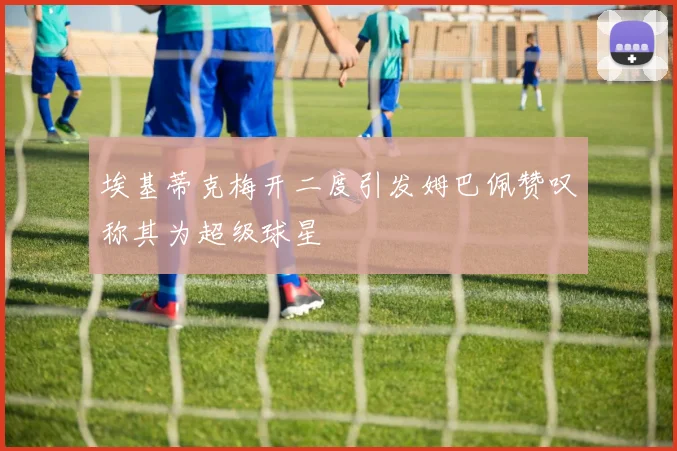 埃基蒂克梅开二度引发姆巴佩赞叹称其为超级球星
