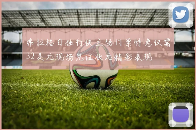弗拉格日独行侠主场门票特惠仅需32美元现场见证状元精彩表现