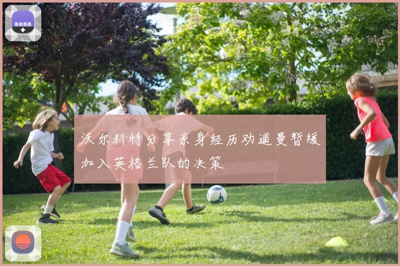 沃尔科特分享亲身经历劝道曼暂缓加入英格兰队的决策