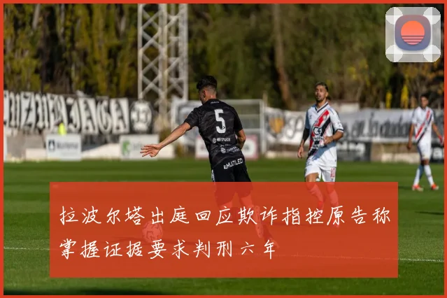 拉波尔塔出庭回应欺诈指控原告称掌握证据要求判刑六年