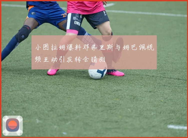 小图拉姆爆料邓弗里斯与姆巴佩视频互动引发转会猜测