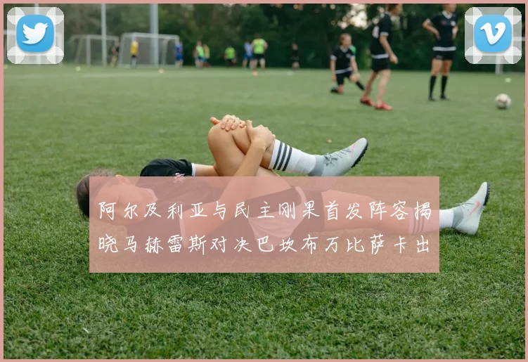 阿尔及利亚与民主刚果首发阵容揭晓马赫雷斯对决巴坎布万比萨卡出战