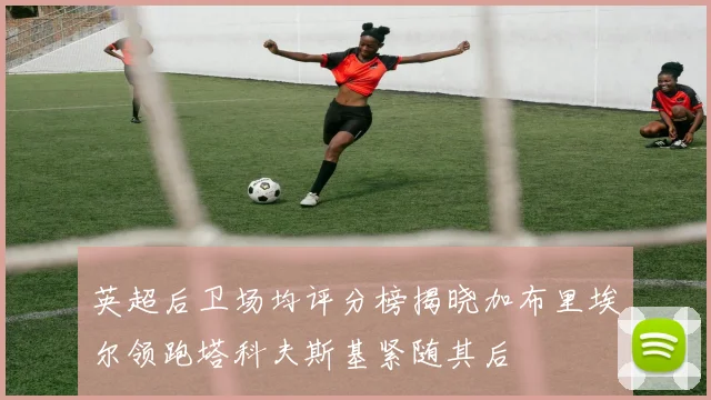 英超后卫场均评分榜揭晓加布里埃尔领跑塔科夫斯基紧随其后